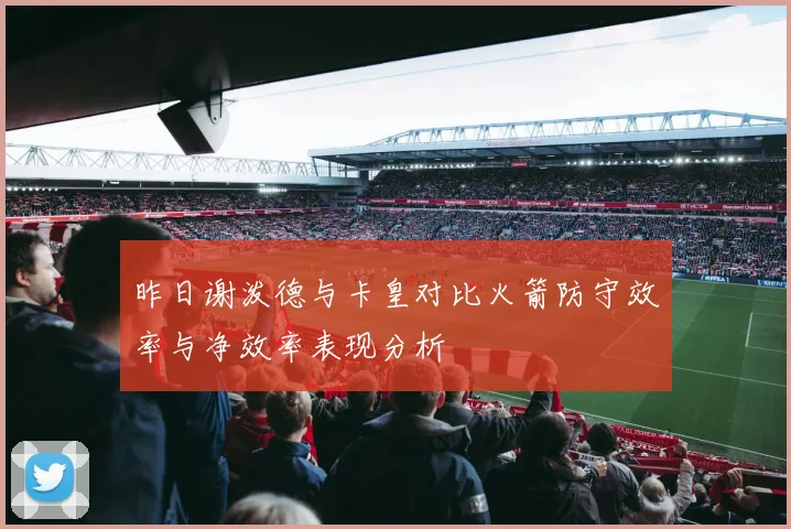 昨日谢泼德与卡皇对比火箭防守效率与净效率表现分析