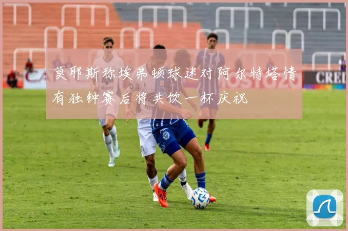 莫耶斯称埃弗顿球迷对阿尔特塔情有独钟赛后将共饮一杯庆祝