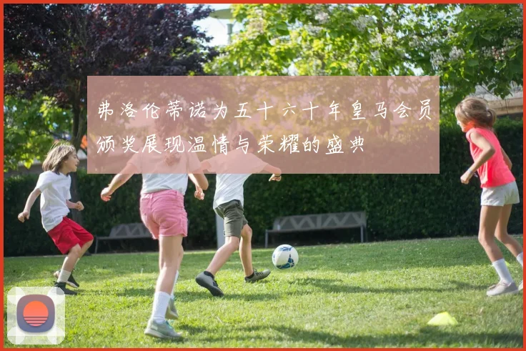 弗洛伦蒂诺为五十六十年皇马会员颁奖展现温情与荣耀的盛典