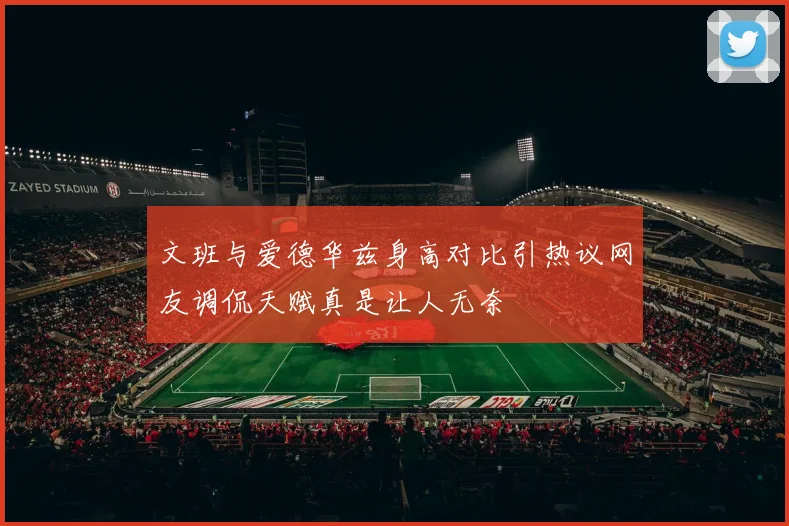 文班与爱德华兹身高对比引热议网友调侃天赋真是让人无奈