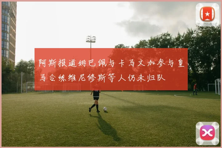 阿斯报道姆巴佩与卡马文加参与皇马合练维尼修斯等人仍未归队