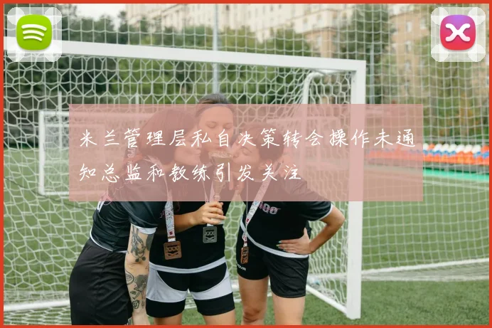 米兰管理层私自决策转会操作未通知总监和教练引发关注
