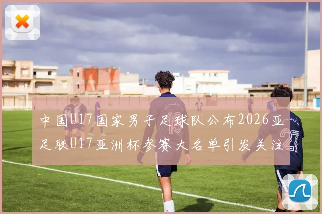 中国U17国家男子足球队公布2026亚足联U17亚洲杯参赛大名单引发关注