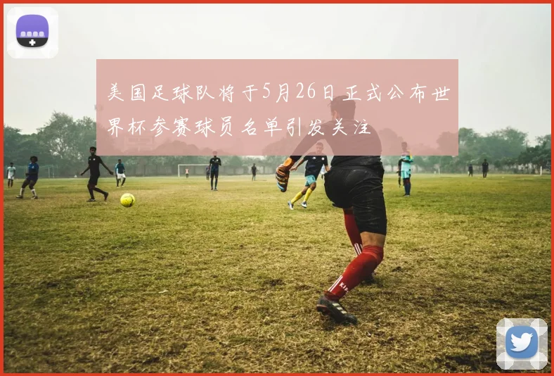 美国足球队将于5月26日正式公布世界杯参赛球员名单引发关注