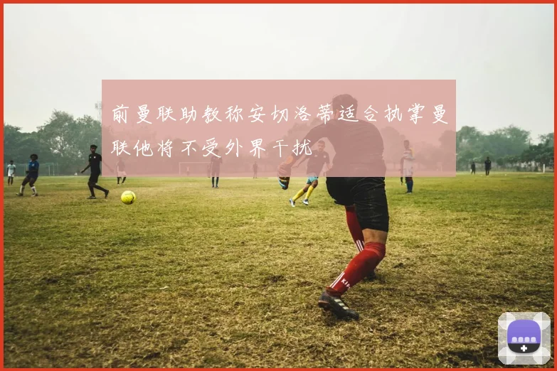 前曼联助教称安切洛蒂适合执掌曼联他将不受外界干扰