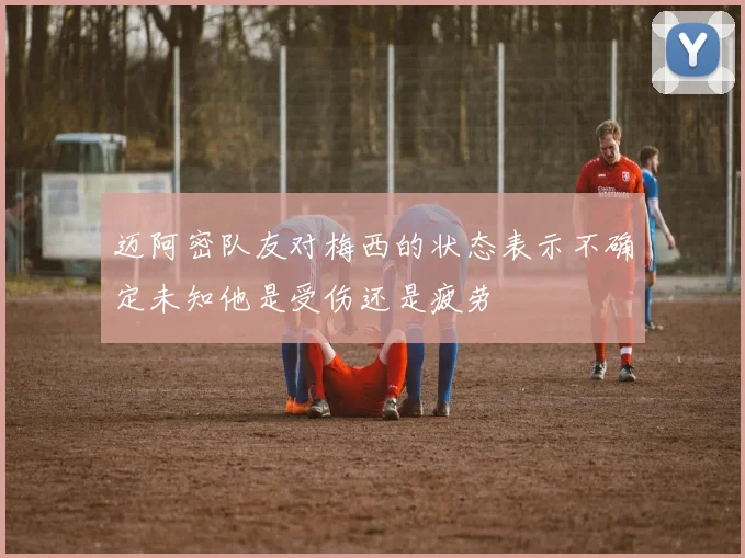迈阿密队友对梅西的状态表示不确定未知他是受伤还是疲劳