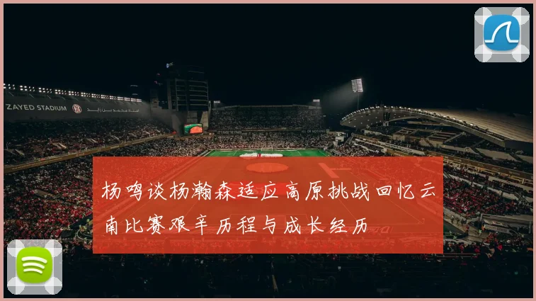 杨鸣谈杨瀚森适应高原挑战回忆云南比赛艰辛历程与成长经历