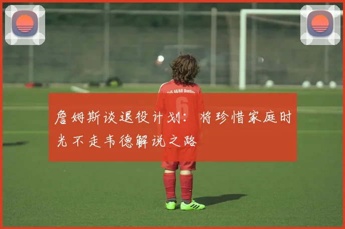 詹姆斯谈退役计划：将珍惜家庭时光不走韦德解说之路