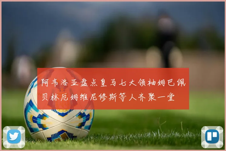 阿韦洛亚盘点皇马七大领袖姆巴佩贝林厄姆维尼修斯等人齐聚一堂