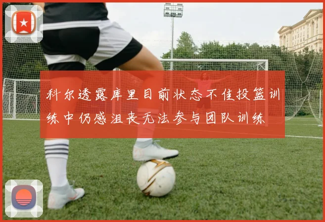 科尔透露库里目前状态不佳投篮训练中仍感沮丧无法参与团队训练