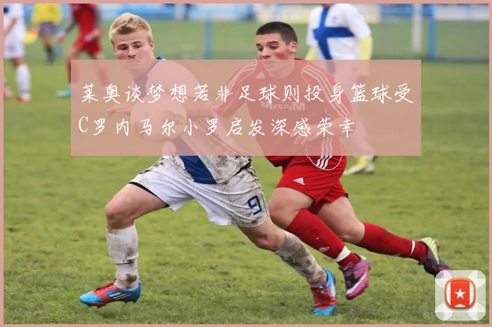 莱奥谈梦想若非足球则投身篮球受C罗内马尔小罗启发深感荣幸