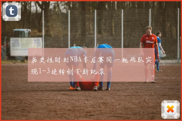 历史性时刻NBA季后赛同一轮两队实现1-3逆转创下新纪录