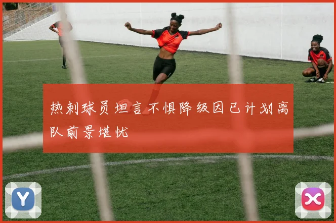热刺球员坦言不惧降级因已计划离队前景堪忧