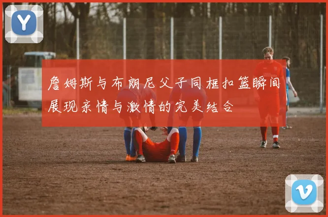 詹姆斯与布朗尼父子同框扣篮瞬间展现亲情与激情的完美结合