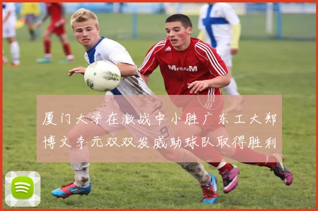 厦门大学在激战中小胜广东工大郑博文李元双双发威助球队取得胜利