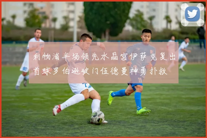 利物浦半场领先水晶宫伊萨克复出首球罗伯逊破门伍德曼神勇扑救