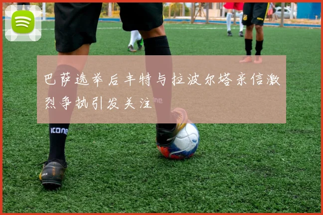 巴萨选举后丰特与拉波尔塔亲信激烈争执引发关注