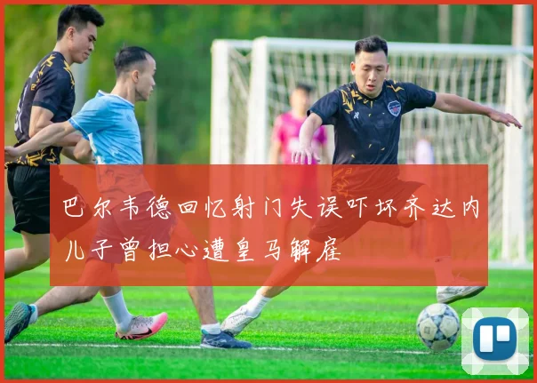 巴尔韦德回忆射门失误吓坏齐达内儿子曾担心遭皇马解雇