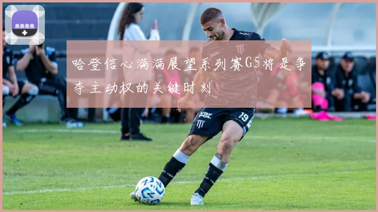 哈登信心满满展望系列赛G5将是争夺主动权的关键时刻