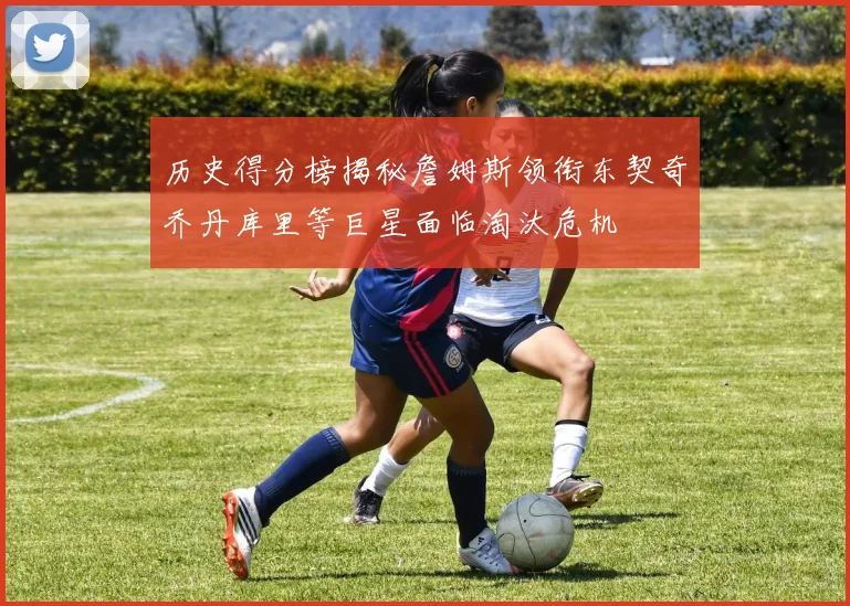 历史得分榜揭秘詹姆斯领衔东契奇乔丹库里等巨星面临淘汰危机
