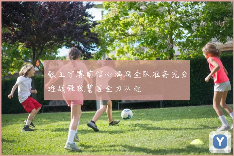 张玉宁赛前信心满满全队准备充分迎战强敌誓言全力以赴