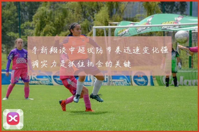 李新翔谈中超攻防节奏迅速变化强调实力是抓住机会的关键