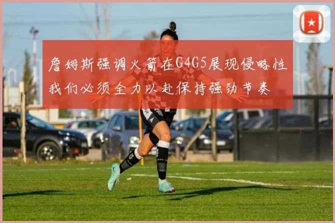 詹姆斯强调火箭在G4G5展现侵略性我们必须全力以赴保持强劲节奏