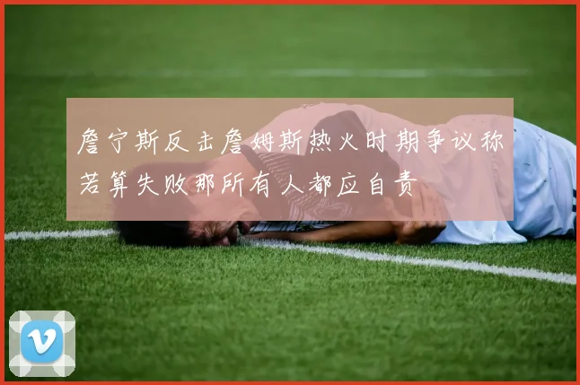 詹宁斯反击詹姆斯热火时期争议称若算失败那所有人都应自责