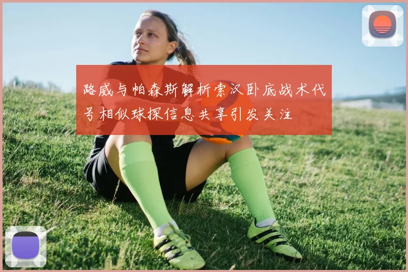 路威与帕森斯解析索汉卧底战术代号相似球探信息共享引发关注