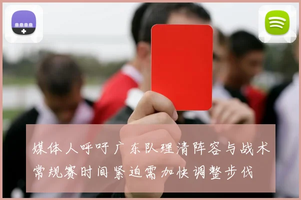 媒体人呼吁广东队理清阵容与战术常规赛时间紧迫需加快调整步伐