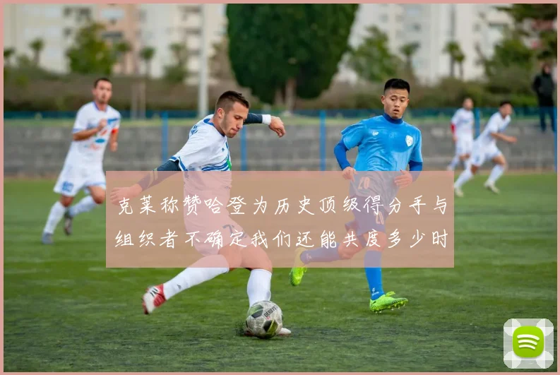 克莱称赞哈登为历史顶级得分手与组织者不确定我们还能共度多少时光