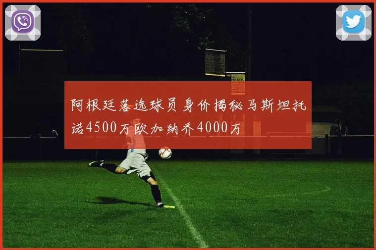 阿根廷落选球员身价揭秘马斯坦托诺4500万欧加纳乔4000万