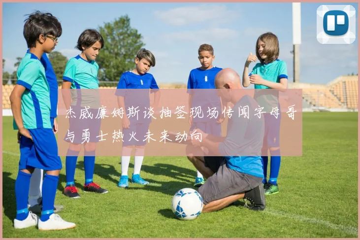 杰威廉姆斯谈抽签现场传闻字母哥与勇士热火未来动向